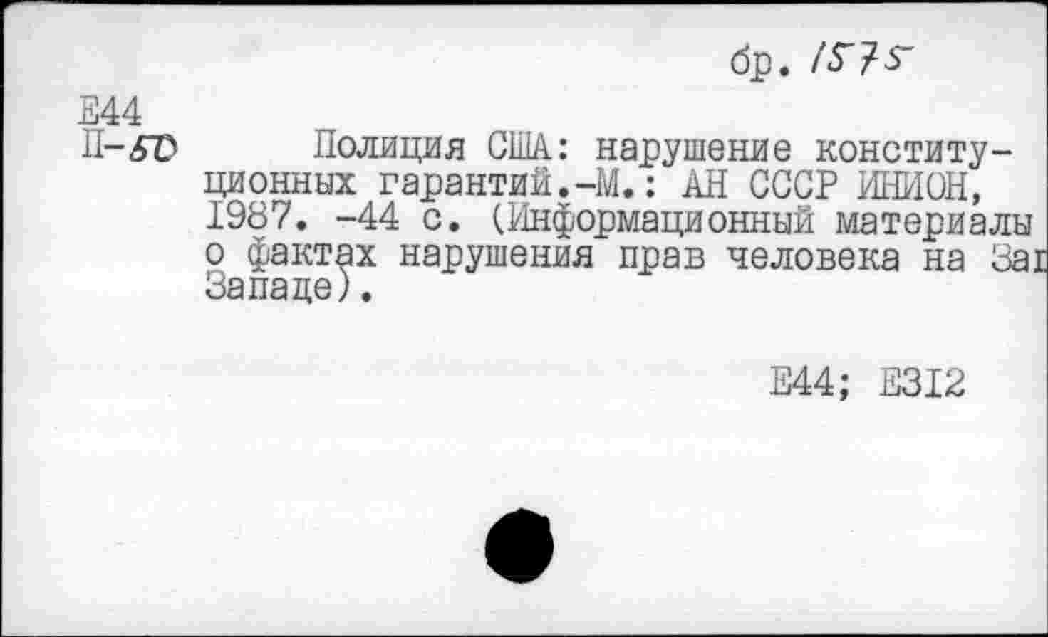 ﻿бр. /Г?г
Е44
П-бТ* Полиция США: нарушение конституционных гарантий.-М.: АН СССР ИНИОН, 1987. -44 с. (Информационный материалы о фактах нарушения прав человека на За: Западе).
Е44; Е312